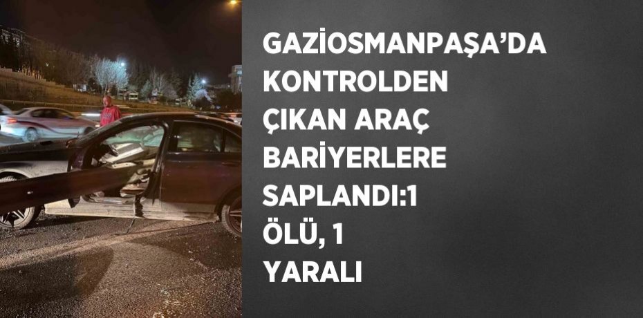 GAZİOSMANPAŞA’DA KONTROLDEN ÇIKAN ARAÇ BARİYERLERE SAPLANDI:1 ÖLÜ, 1 YARALI