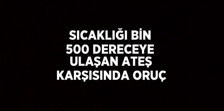 SICAKLIĞI BİN 500 DERECEYE ULAŞAN ATEŞ KARŞISINDA ORUÇ