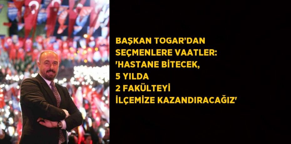 BAŞKAN TOGAR’DAN SEÇMENLERE VAATLER: 'HASTANE BİTECEK, 5 YILDA 2 FAKÜLTEYİ İLÇEMİZE KAZANDIRACAĞIZ'