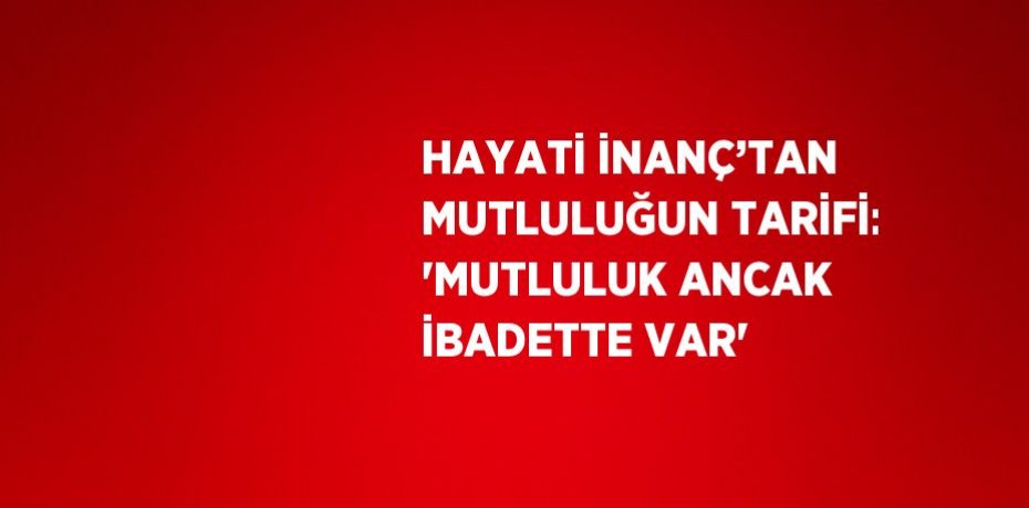 HAYATİ İNANÇ’TAN MUTLULUĞUN TARİFİ: 'MUTLULUK ANCAK İBADETTE VAR'