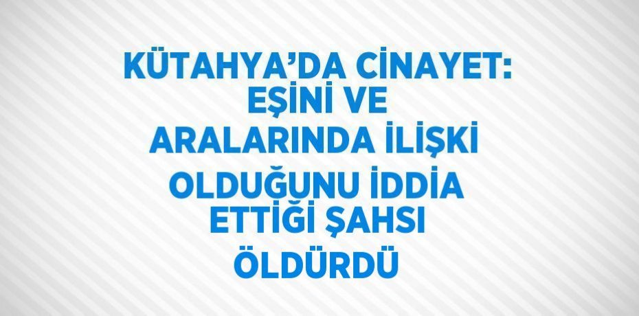 KÜTAHYA’DA CİNAYET: EŞİNİ VE ARALARINDA İLİŞKİ OLDUĞUNU İDDİA ETTİĞİ ŞAHSI ÖLDÜRDÜ