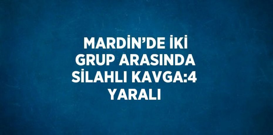 MARDİN’DE İKİ GRUP ARASINDA SİLAHLI KAVGA:4 YARALI