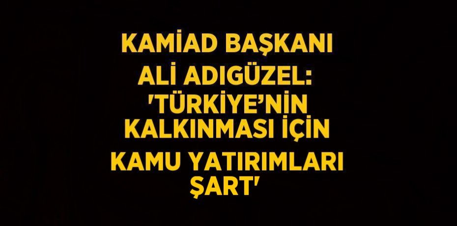 KAMİAD BAŞKANI ALİ ADIGÜZEL:  'TÜRKİYE’NİN KALKINMASI İÇİN KAMU YATIRIMLARI ŞART'