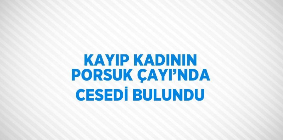 KAYIP KADININ PORSUK ÇAYI’NDA CESEDİ BULUNDU