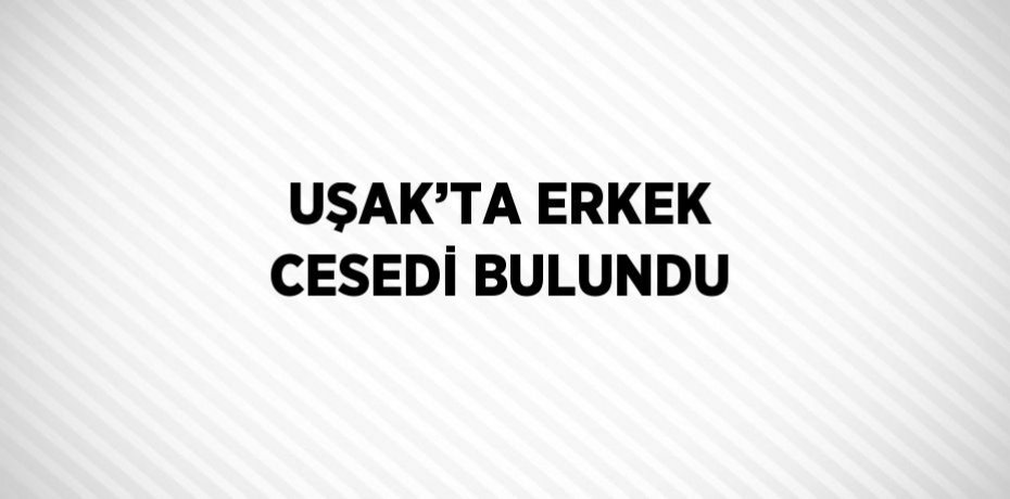 UŞAK’TA ERKEK CESEDİ BULUNDU