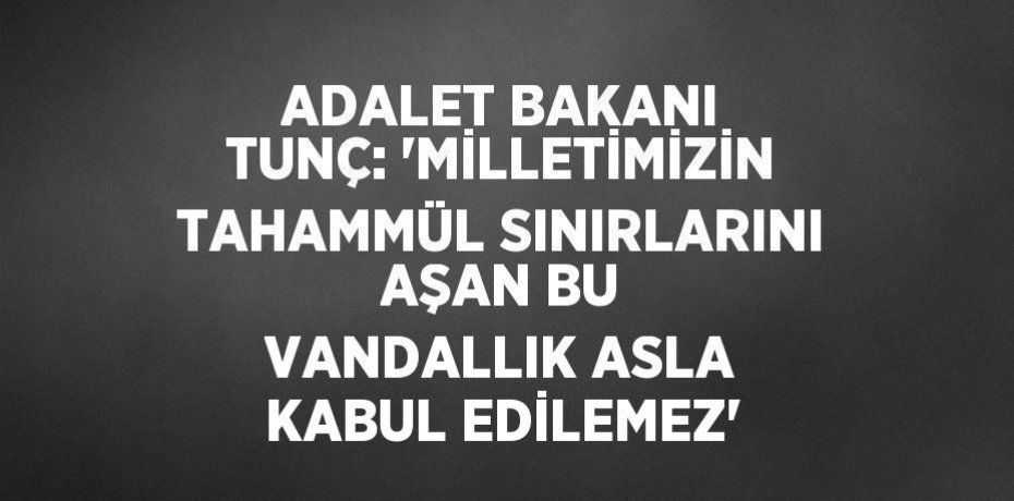 ADALET BAKANI TUNÇ: 'MİLLETİMİZİN TAHAMMÜL SINIRLARINI AŞAN BU VANDALLIK ASLA KABUL EDİLEMEZ'