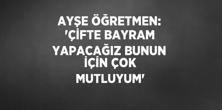 AYŞE ÖĞRETMEN: 'ÇİFTE BAYRAM YAPACAĞIZ BUNUN İÇİN ÇOK MUTLUYUM'