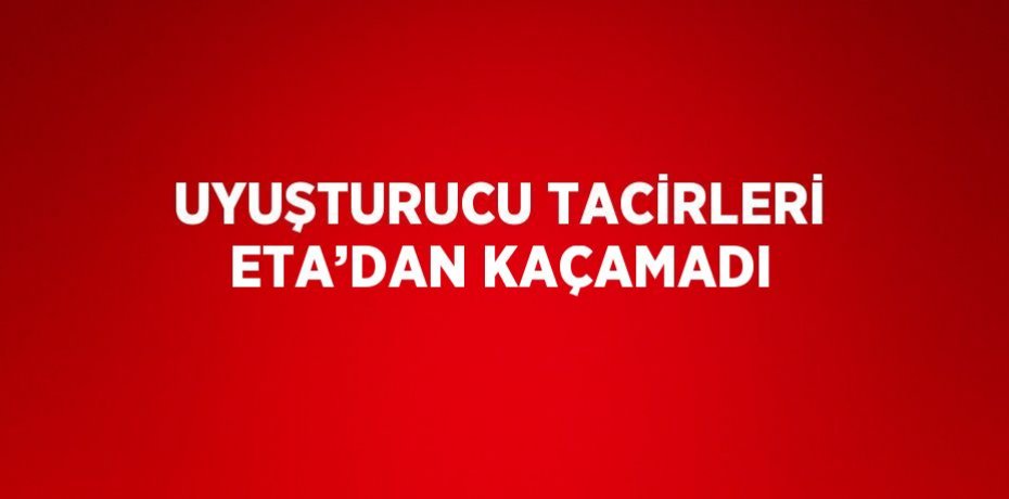 UYUŞTURUCU TACİRLERİ ETA’DAN KAÇAMADI