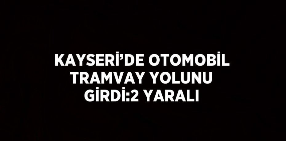 KAYSERİ’DE OTOMOBİL TRAMVAY YOLUNU GİRDİ:2 YARALI