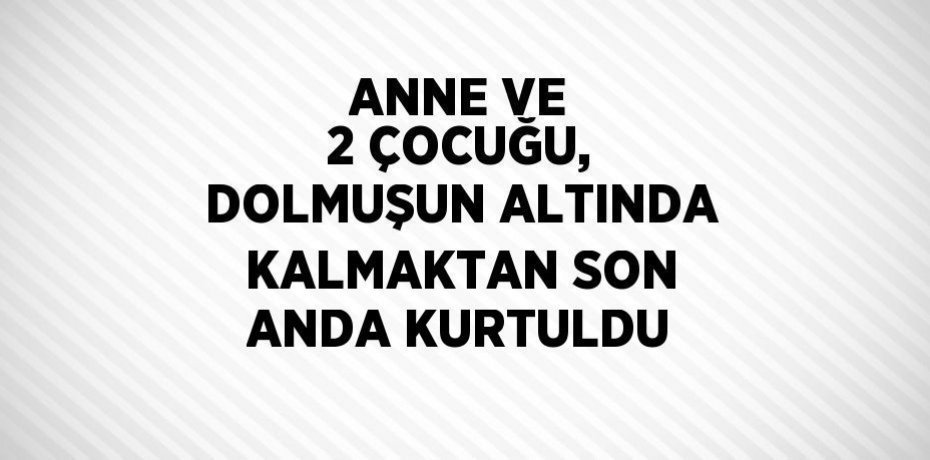 ANNE VE 2 ÇOCUĞU, DOLMUŞUN ALTINDA KALMAKTAN SON ANDA KURTULDU