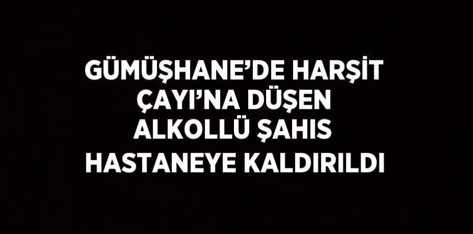 GÜMÜŞHANE’DE HARŞİT ÇAYI’NA DÜŞEN ALKOLLÜ ŞAHIS HASTANEYE KALDIRILDI