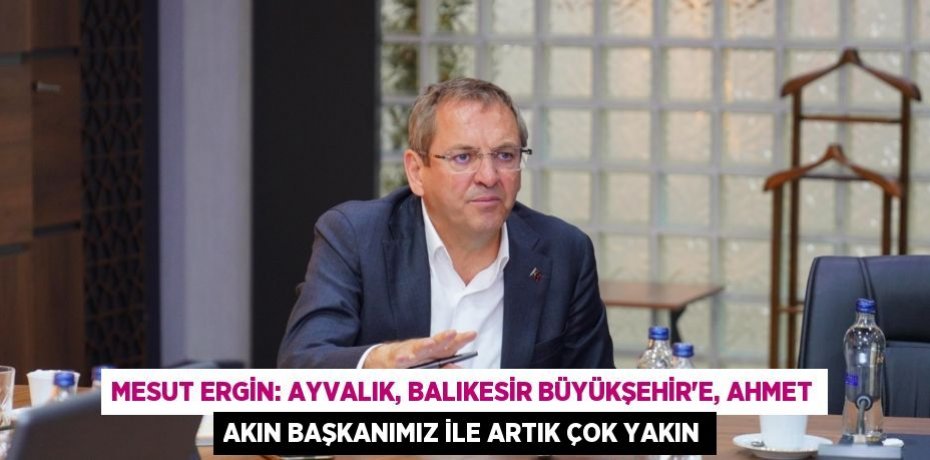 Mesut Ergin: Ayvalık, Balıkesir Büyükşehir’e, Ahmet Akın Başkanımız ile artık çok yakın