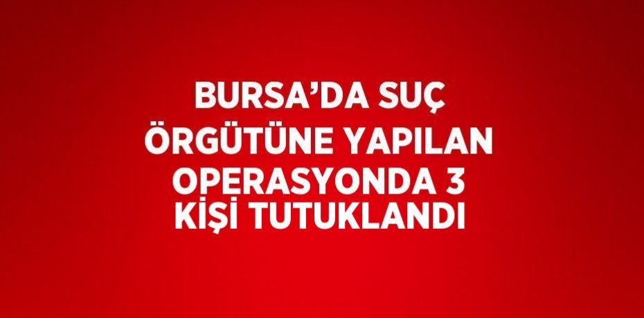 BURSA’DA SUÇ ÖRGÜTÜNE YAPILAN OPERASYONDA 3 KİŞİ TUTUKLANDI