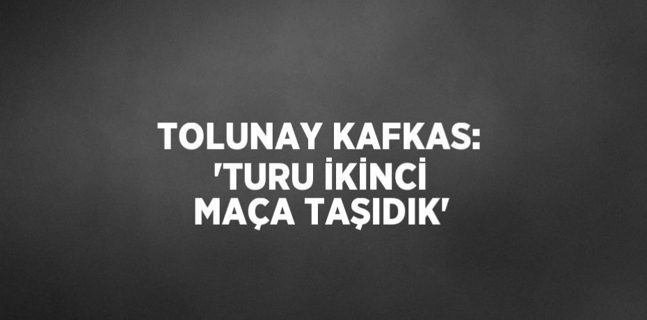 TOLUNAY KAFKAS: 'TURU İKİNCİ MAÇA TAŞIDIK'