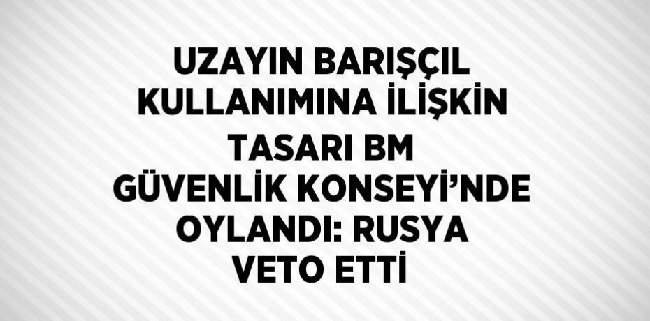 UZAYIN BARIŞÇIL KULLANIMINA İLİŞKİN TASARI BM GÜVENLİK KONSEYİ’NDE OYLANDI: RUSYA VETO ETTİ