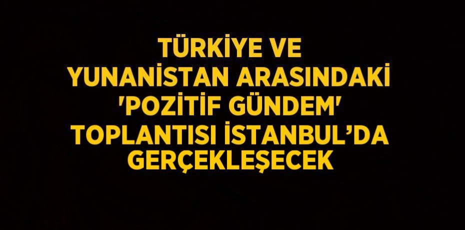 TÜRKİYE VE YUNANİSTAN ARASINDAKİ 'POZİTİF GÜNDEM' TOPLANTISI İSTANBUL’DA GERÇEKLEŞECEK