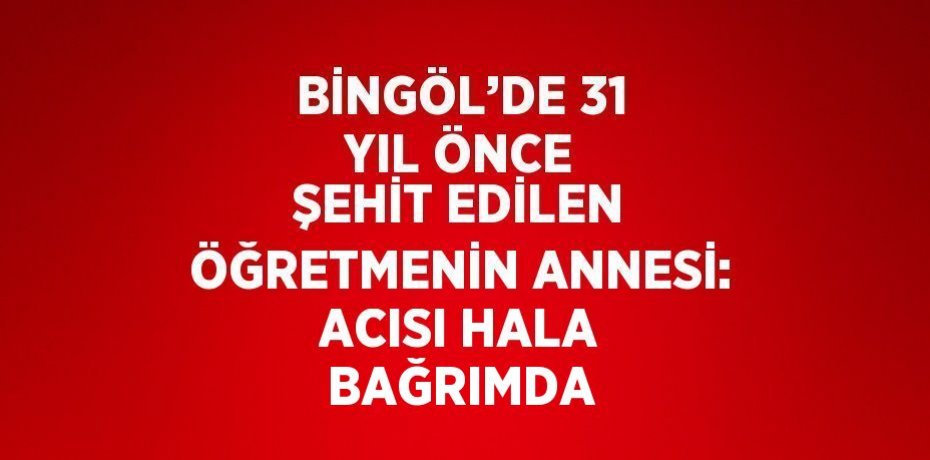 BİNGÖL’DE 31 YIL ÖNCE ŞEHİT EDİLEN ÖĞRETMENİN ANNESİ: ACISI HALA BAĞRIMDA