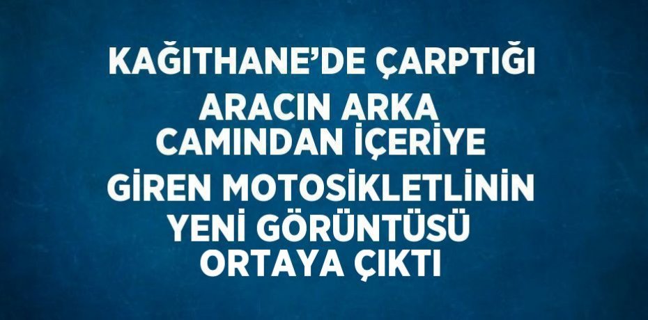 KAĞITHANE’DE ÇARPTIĞI ARACIN ARKA CAMINDAN İÇERİYE GİREN MOTOSİKLETLİNİN YENİ GÖRÜNTÜSÜ ORTAYA ÇIKTI
