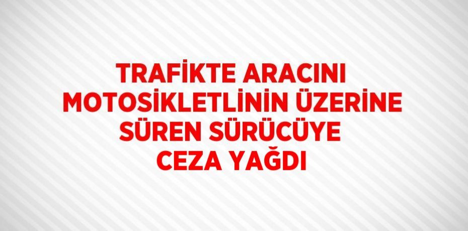 TRAFİKTE ARACINI MOTOSİKLETLİNİN ÜZERİNE SÜREN SÜRÜCÜYE CEZA YAĞDI