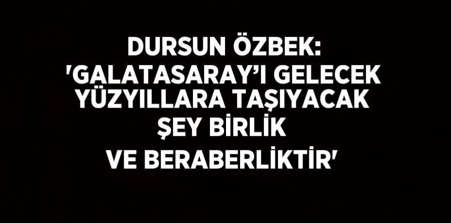 DURSUN ÖZBEK: 'GALATASARAY’I GELECEK YÜZYILLARA TAŞIYACAK ŞEY BİRLİK VE BERABERLİKTİR'