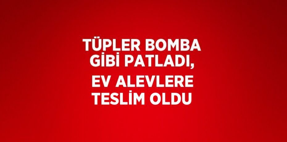 TÜPLER BOMBA GİBİ PATLADI, EV ALEVLERE TESLİM OLDU