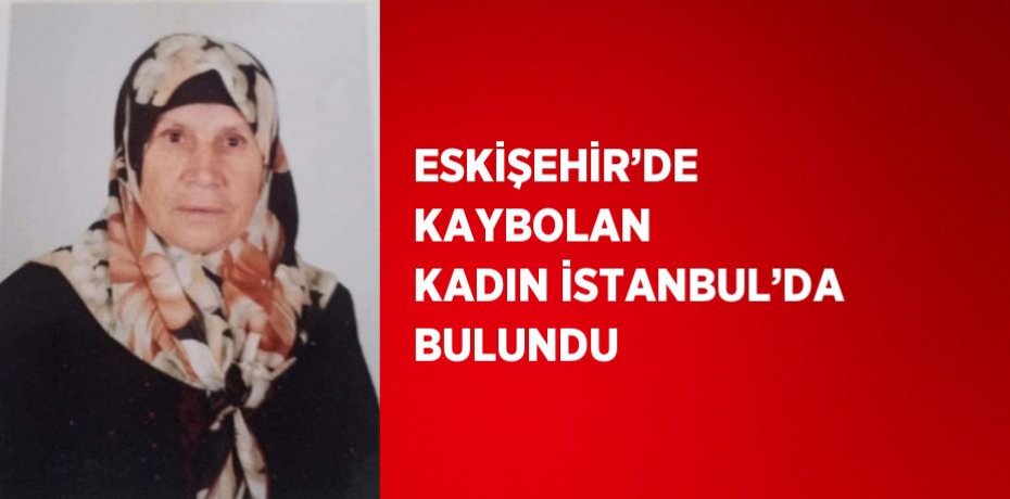 ESKİŞEHİR’DE KAYBOLAN KADIN İSTANBUL’DA BULUNDU