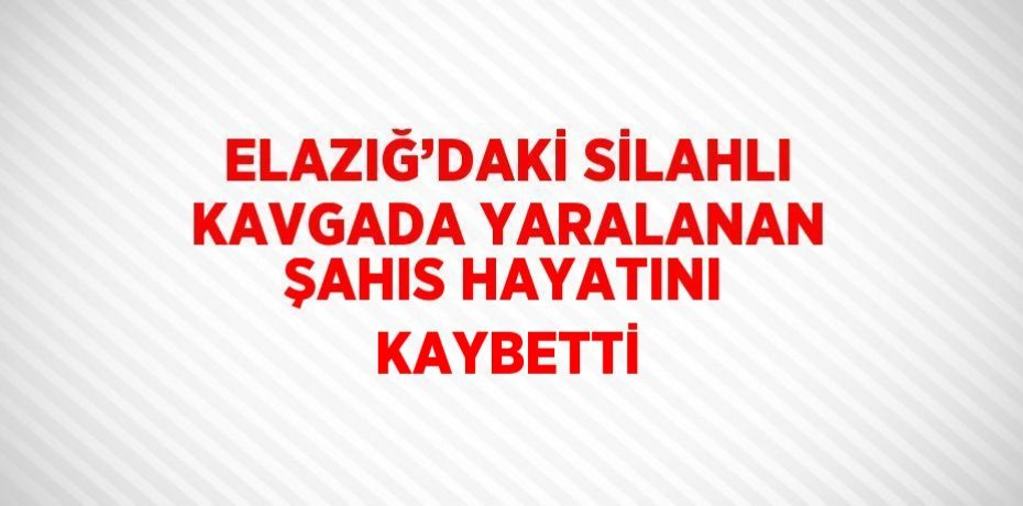 ELAZIĞ’DAKİ SİLAHLI KAVGADA YARALANAN ŞAHIS HAYATINI KAYBETTİ