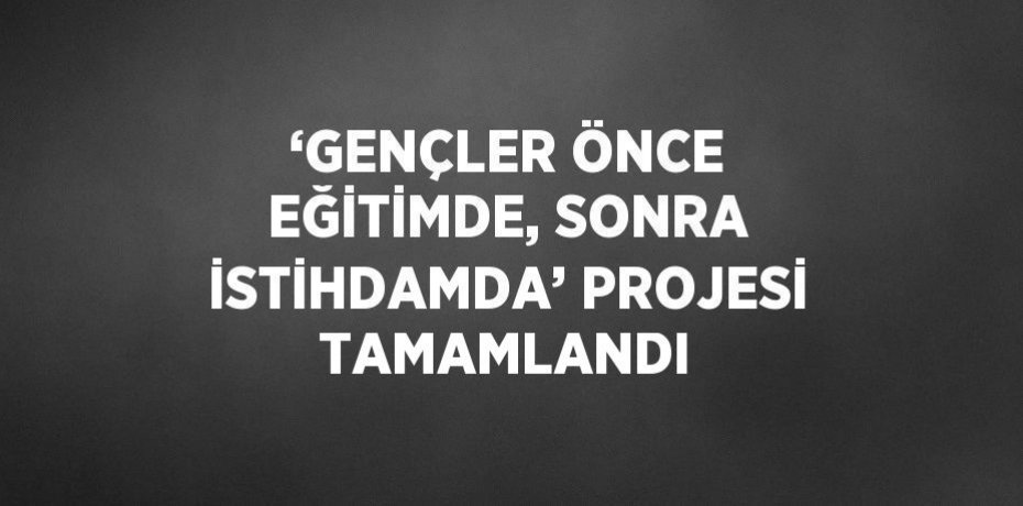 ‘GENÇLER ÖNCE EĞİTİMDE, SONRA İSTİHDAMDA’ PROJESİ TAMAMLANDI