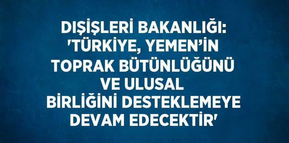 DIŞİŞLERİ BAKANLIĞI: 'TÜRKİYE, YEMEN’İN TOPRAK BÜTÜNLÜĞÜNÜ VE ULUSAL BİRLİĞİNİ DESTEKLEMEYE DEVAM EDECEKTİR'