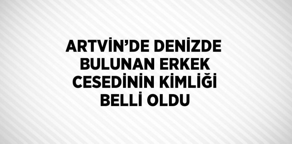 ARTVİN’DE DENİZDE BULUNAN ERKEK CESEDİNİN KİMLİĞİ BELLİ OLDU
