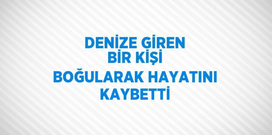 DENİZE GİREN BİR KİŞİ BOĞULARAK HAYATINI KAYBETTİ
