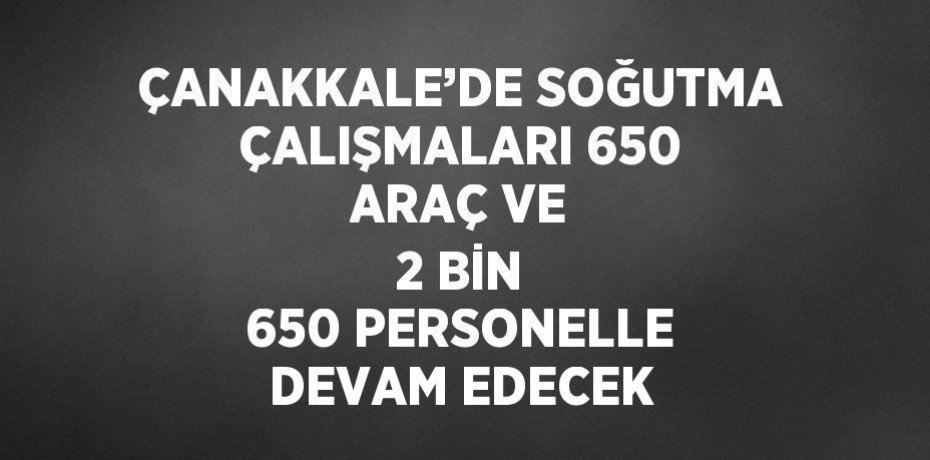 ÇANAKKALE’DE SOĞUTMA ÇALIŞMALARI 650 ARAÇ VE 2 BİN 650 PERSONELLE DEVAM EDECEK