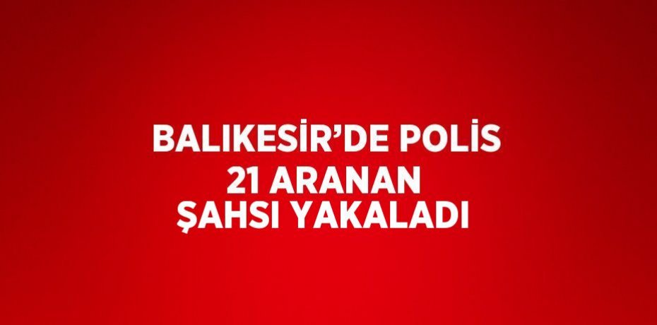 BALIKESİR’DE POLİS 21 ARANAN ŞAHSI YAKALADI