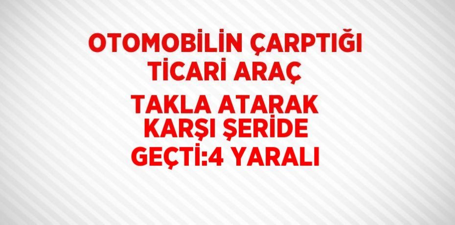 OTOMOBİLİN ÇARPTIĞI TİCARİ ARAÇ TAKLA ATARAK KARŞI ŞERİDE GEÇTİ:4 YARALI
