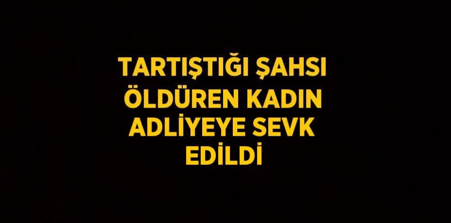 TARTIŞTIĞI ŞAHSI ÖLDÜREN KADIN ADLİYEYE SEVK EDİLDİ