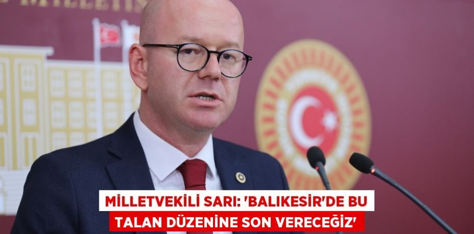 MİLLETVEKİLİ SARI: “BALIKESİR’DE BU TALAN DÜZENİNE SON VERECEĞİZ”