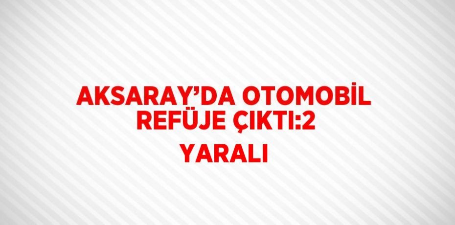 AKSARAY’DA OTOMOBİL REFÜJE ÇIKTI:2 YARALI