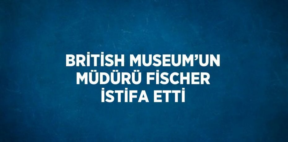 BRİTİSH MUSEUM’UN MÜDÜRÜ FİSCHER İSTİFA ETTİ