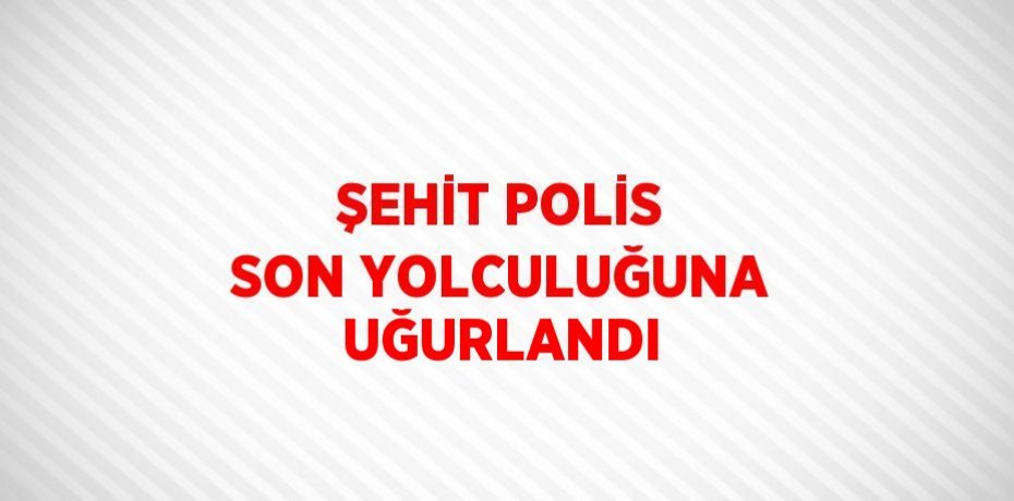 ŞEHİT POLİS SON YOLCULUĞUNA UĞURLANDI