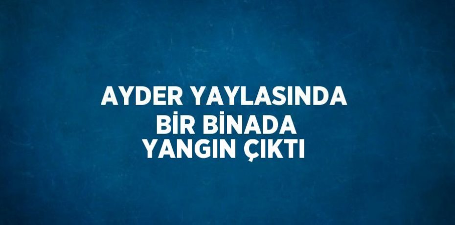 AYDER YAYLASINDA BİR BİNADA YANGIN ÇIKTI