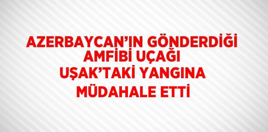 AZERBAYCAN’IN GÖNDERDİĞİ AMFİBİ UÇAĞI UŞAK’TAKİ YANGINA MÜDAHALE ETTİ