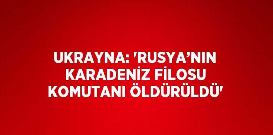 UKRAYNA: 'RUSYA’NIN KARADENİZ FİLOSU KOMUTANI ÖLDÜRÜLDÜ'