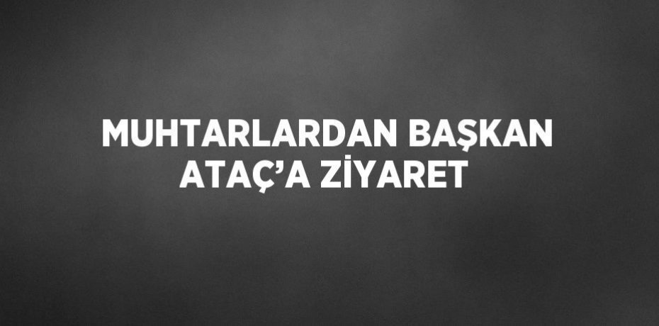 MUHTARLARDAN BAŞKAN ATAÇ’A ZİYARET