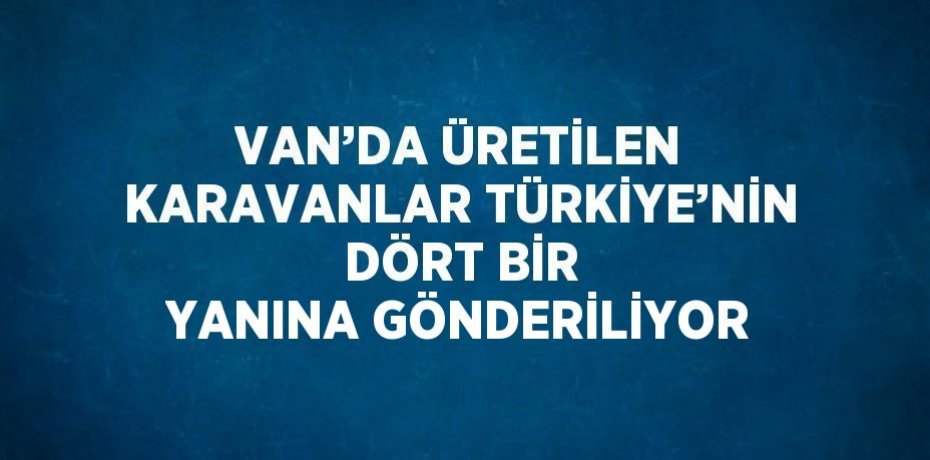 VAN’DA ÜRETİLEN KARAVANLAR TÜRKİYE’NİN DÖRT BİR YANINA GÖNDERİLİYOR