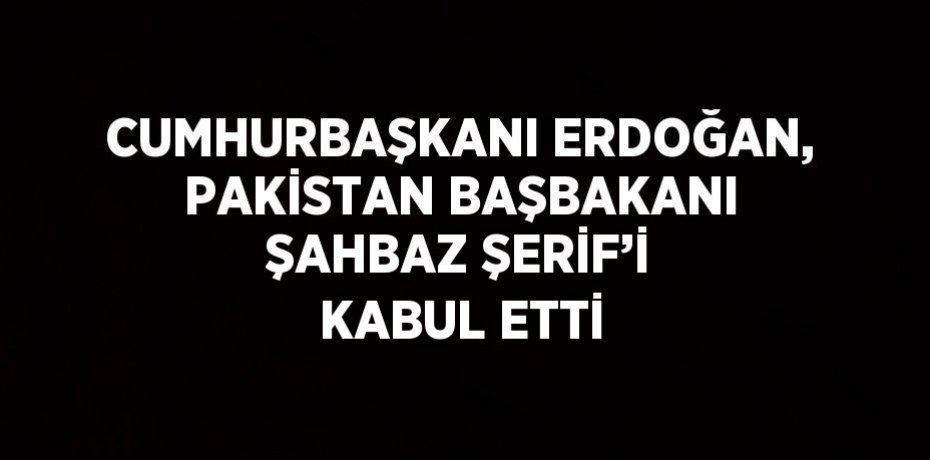 CUMHURBAŞKANI ERDOĞAN, PAKİSTAN BAŞBAKANI ŞAHBAZ ŞERİF’İ KABUL ETTİ
