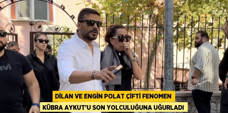 DİLAN VE ENGİN POLAT ÇİFTİ FENOMEN KÜBRA AYKUT’U SON YOLCULUĞUNA UĞURLADI