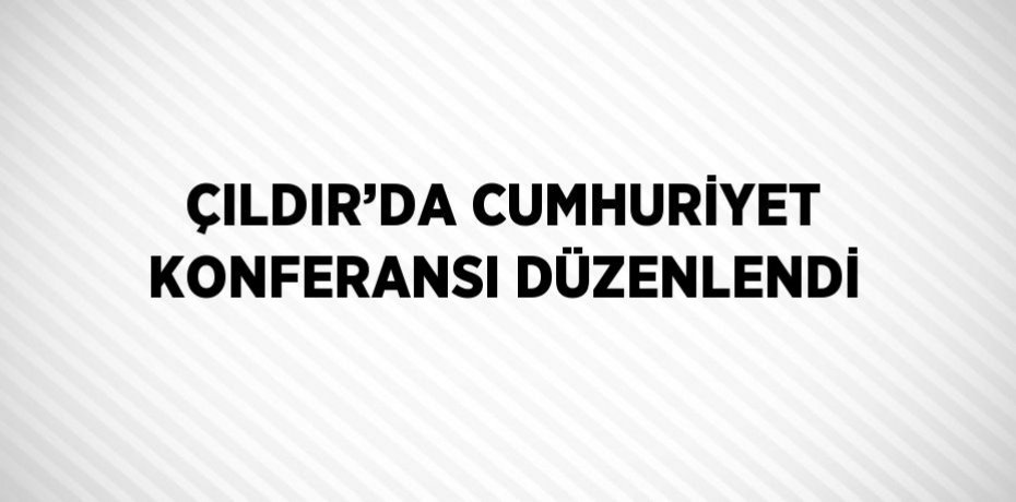 ÇILDIR’DA CUMHURİYET KONFERANSI DÜZENLENDİ