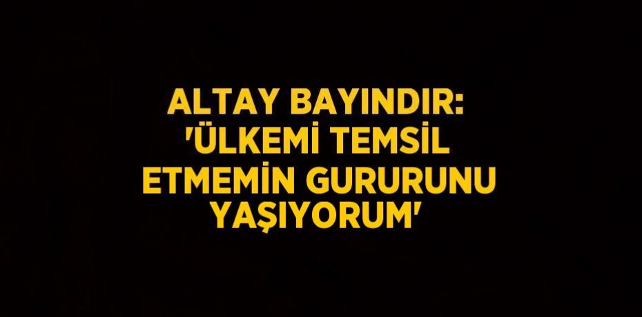 ALTAY BAYINDIR: 'ÜLKEMİ TEMSİL ETMEMİN GURURUNU YAŞIYORUM'