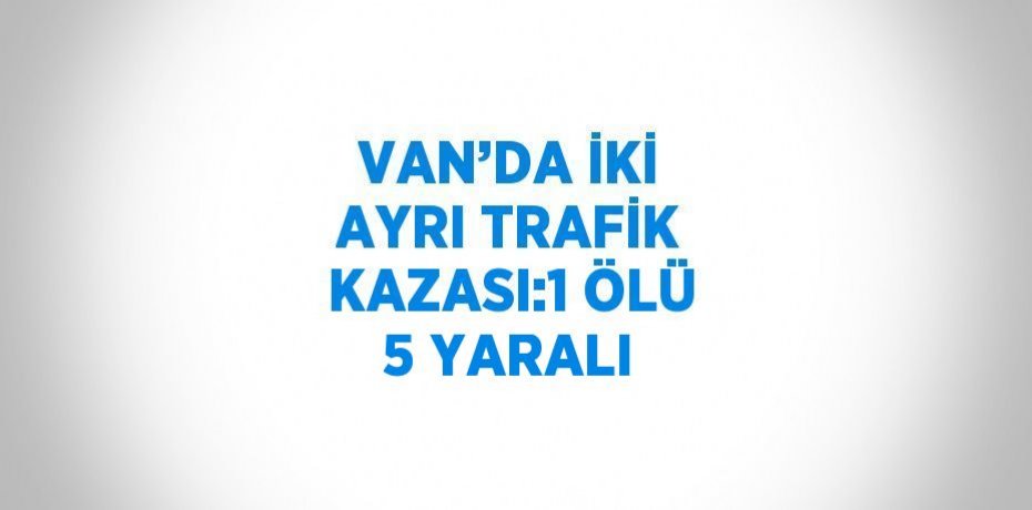 VAN’DA İKİ AYRI TRAFİK KAZASI:1 ÖLÜ 5 YARALI