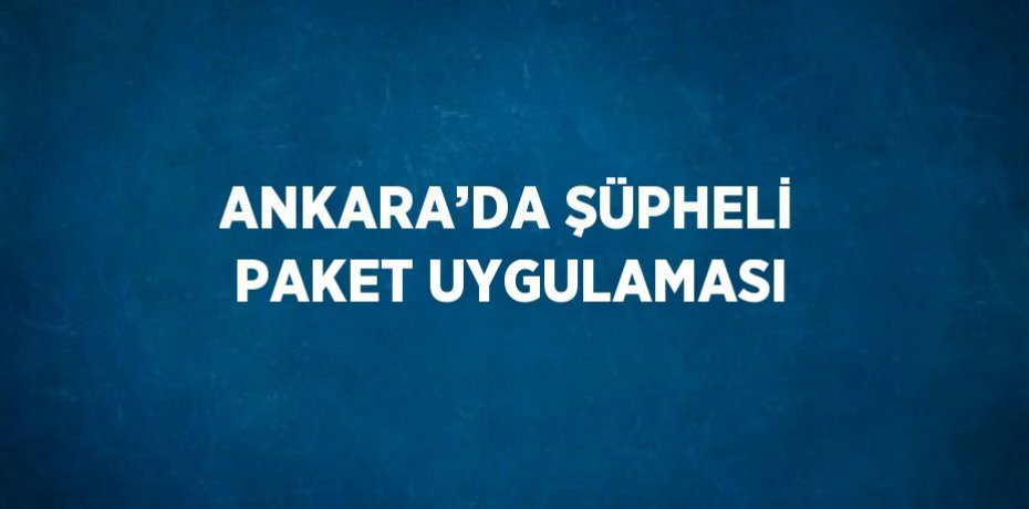 ANKARA’DA ŞÜPHELİ PAKET UYGULAMASI